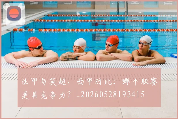 法甲与英超、西甲对比：哪个联赛更具竞争力？_20260528193415