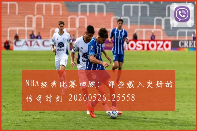 NBA经典比赛回顾:那些载入史册的传奇时刻_20260526125558