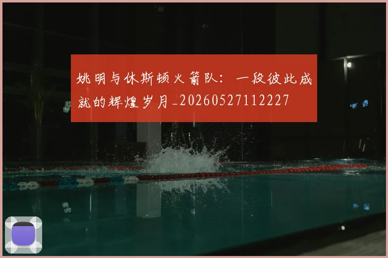 姚明与休斯顿火箭队:一段彼此成就的辉煌岁月_20260527112227
