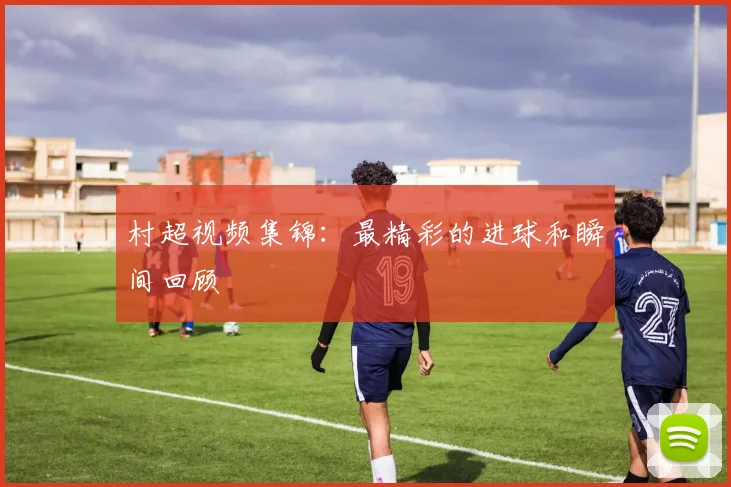 村超视频集锦：最精彩的进球和瞬间回顾