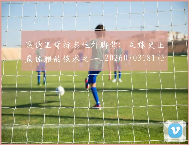 莫德里奇标志性外脚背：足球史上最优雅的技术之一_20260703181751