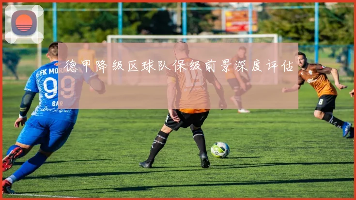 德甲降级区球队保级前景深度评估