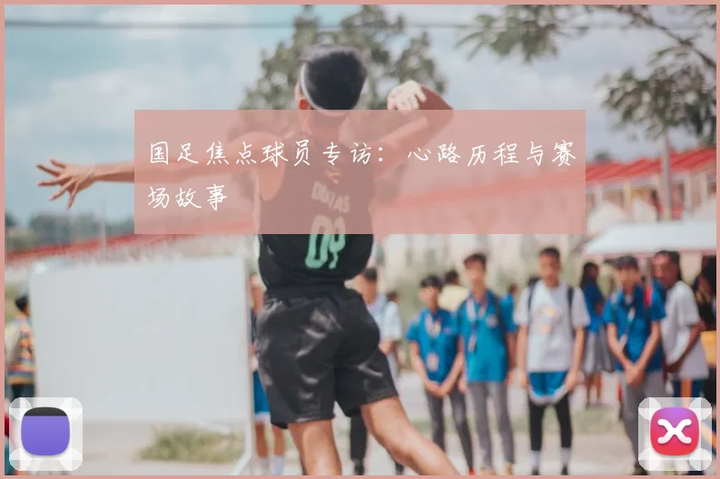国足焦点球员专访：心路历程与赛场故事