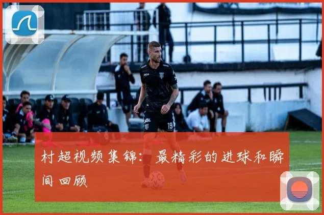 村超视频集锦：最精彩的进球和瞬间回顾