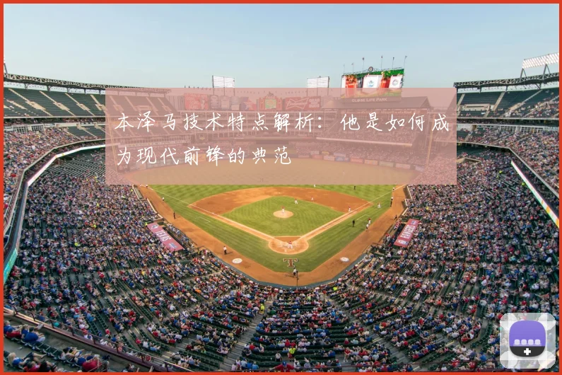 本泽马技术特点解析：他是如何成为现代前锋的典范