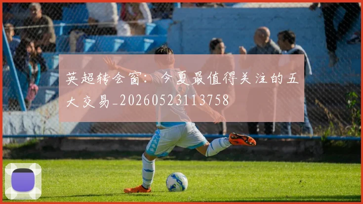 英超转会窗：今夏最值得关注的五大交易_20260523113758