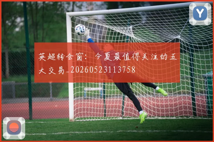 英超转会窗：今夏最值得关注的五大交易_20260523113758