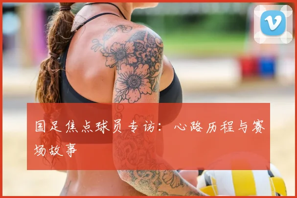国足焦点球员专访：心路历程与赛场故事