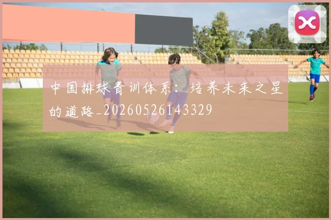 中国排球青训体系：培养未来之星的道路_20260526143329