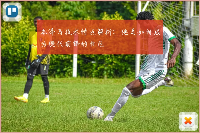 本泽马技术特点解析:他是如何成为现代前锋的典范