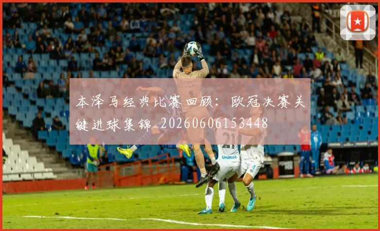 本泽马经典比赛回顾：欧冠决赛关键进球集锦_20260606153448